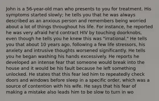 John is a 56-year-old man who presents to you for treatment. His symptoms started slowly; he tells you that he was always described as an anxious person and remembers being worried about a lot of things throughout his life. For instance, he reported he was very afraid he'd contract HIV by touching doorknobs, even though he tells you he knew this was "irrational." He tells you that about 10 years ago, following a few life stressors, his anxiety and intrusive thoughts worsened significantly. He tells you he began washing his hands excessively. He reports he developed an intense fear that someone would break into the house and it would be his fault because he left something unlocked. He states that this fear led him to repeatedly check doors and windows before sleep in a specific order, which was a source of contention with his wife. He says that his fear of making a mistake also leads him to be slow to turn in wo