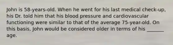 John is 58-years-old. When he went for his last medical check-up, his Dr. told him that his blood pressure and cardiovascular functioning were similar to that of the average 75-year-old. On this basis, John would be considered older in terms of his _______ age.