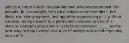 John is a 5-foot 8-inch 29-year-old man who weighs almost 350 pounds. To lose weight, he's tried calorie-restricted diets, fad diets, exercise programs, and appetite-suppressing pills without success. George wants to a permanent solution to treat his obesity. George's physician is likely to recommend ______ as the best way to help George lose a lot of weight and avoid regaining much of it.