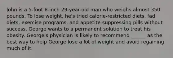 John is a 5-foot 8-inch 29-year-old man who weighs almost 350 pounds. To lose weight, he's tried calorie-restricted diets, fad diets, exercise programs, and appetite-suppressing pills without success. George wants to a permanent solution to treat his obesity. George's physician is likely to recommend ______ as the best way to help George lose a lot of weight and avoid regaining much of it.