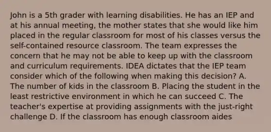 John is a 5th grader with learning disabilities. He has an IEP and at his annual meeting, the mother states that she would like him placed in the regular classroom for most of his classes versus the self-contained resource classroom. The team expresses the concern that he may not be able to keep up with the classroom and curriculum requirements. IDEA dictates that the IEP team consider which of the following when making this decision? A. The number of kids in the classroom B. Placing the student in the least restrictive environment in which he can succeed C. The teacher's expertise at providing assignments with the just-right challenge D. If the classroom has enough classroom aides