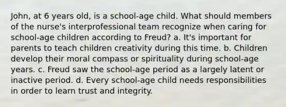 John, at 6 years old, is a school-age child. What should members of the nurse's interprofessional team recognize when caring for school-age children according to Freud? a. It's important for parents to teach children creativity during this time. b. Children develop their moral compass or spirituality during school-age years. c. Freud saw the school-age period as a largely latent or inactive period. d. Every school-age child needs responsibilities in order to learn trust and integrity.