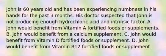 John is 60 years old and has been experiencing numbness in his hands for the past 3 months. His doctor suspected that John is not producing enough hydrochloric acid and intrinsic factor. A. John would benefit from Vitamin A fortified foods or supplements. B. John would benefit from a calcium supplement. C. John would benefit from Vitamin D fortified foods or supplement. D. John would benefit from Vitamin B12 fortified foods or supplement.