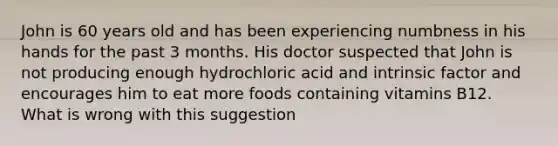 John is 60 years old and has been experiencing numbness in his hands for the past 3 months. His doctor suspected that John is not producing enough hydrochloric acid and intrinsic factor and encourages him to eat more foods containing vitamins B12. What is wrong with this suggestion