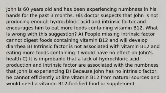 John is 60 years old and has been experiencing numbness in his hands for the past 3 months. His doctor suspects that John is not producing enough hydrochloric acid and intrinsic factor and encourages him to eat more foods containing vitamin B12. What is wrong with this suggestion? A) People missing intrinsic factor cannot digest foods containing vitamin B12 and will develop diarrhea B) Intrinsic factor is not associated with vitamin B12 and eating more foods containing it would have no effect on John's health C) It is improbable that a lack of hydrochloric acid production and intrinsic factor are associated with the numbness that John is experiencing D) Because John has no intrinsic factor, he cannot efficiently utilize vitamin B12 from natural sources and would need a vitamin B12-fortified food or supplement