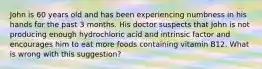 John is 60 years old and has been experiencing numbness in his hands for the past 3 months. His doctor suspects that John is not producing enough hydrochloric acid and intrinsic factor and encourages him to eat more foods containing vitamin B12. What is wrong with this suggestion?