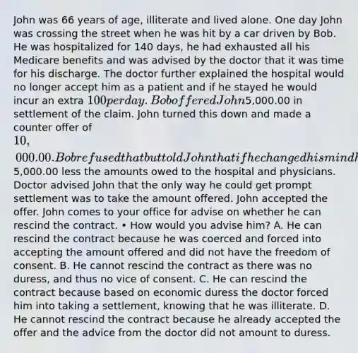 John was 66 years of age, illiterate and lived alone. One day John was crossing the street when he was hit by a car driven by Bob. He was hospitalized for 140 days, he had exhausted all his Medicare benefits and was advised by the doctor that it was time for his discharge. The doctor further explained the hospital would no longer accept him as a patient and if he stayed he would incur an extra 100 per day. Bob offered John5,000.00 in settlement of the claim. John turned this down and made a counter offer of 10,000.00. Bob refused that but told John that if he changed his mind he could notify him and he would receive5,000.00 less the amounts owed to the hospital and physicians. Doctor advised John that the only way he could get prompt settlement was to take the amount offered. John accepted the offer. John comes to your office for advise on whether he can rescind the contract. • How would you advise him? A. He can rescind the contract because he was coerced and forced into accepting the amount offered and did not have the freedom of consent. B. He cannot rescind the contract as there was no duress, and thus no vice of consent. C. He can rescind the contract because based on economic duress the doctor forced him into taking a settlement, knowing that he was illiterate. D. He cannot rescind the contract because he already accepted the offer and the advice from the doctor did not amount to duress.