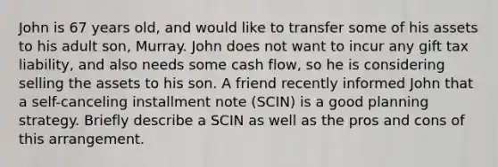 John is 67 years old, and would like to transfer some of his assets to his adult son, Murray. John does not want to incur any gift tax liability, and also needs some cash flow, so he is considering selling the assets to his son. A friend recently informed John that a self-canceling installment note (SCIN) is a good planning strategy. Briefly describe a SCIN as well as the pros and cons of this arrangement.