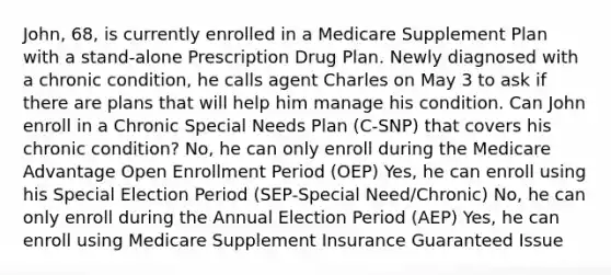 John, 68, is currently enrolled in a Medicare Supplement Plan with a stand-alone Prescription Drug Plan. Newly diagnosed with a chronic condition, he calls agent Charles on May 3 to ask if there are plans that will help him manage his condition. Can John enroll in a Chronic Special Needs Plan (C-SNP) that covers his chronic condition? No, he can only enroll during the Medicare Advantage Open Enrollment Period (OEP) Yes, he can enroll using his Special Election Period (SEP-Special Need/Chronic) No, he can only enroll during the Annual Election Period (AEP) Yes, he can enroll using Medicare Supplement Insurance Guaranteed Issue