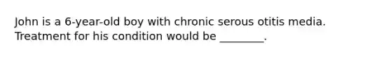 John is a 6-year-old boy with chronic serous otitis media. Treatment for his condition would be ________.