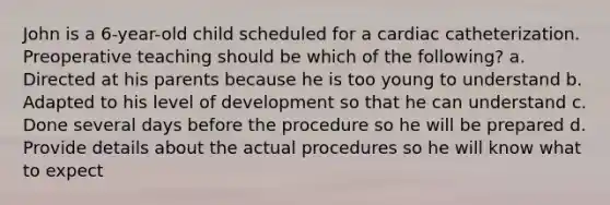 John is a 6-year-old child scheduled for a cardiac catheterization. Preoperative teaching should be which of the following? a. Directed at his parents because he is too young to understand b. Adapted to his level of development so that he can understand c. Done several days before the procedure so he will be prepared d. Provide details about the actual procedures so he will know what to expect