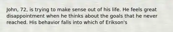 John, 72, is trying to make sense out of his life. He feels great disappointment when he thinks about the goals that he never reached. His behavior falls into which of Erikson's