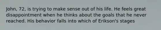 John, 72, is trying to make sense out of his life. He feels great disappointment when he thinks about the goals that he never reached. His behavior falls into which of Erikson's stages