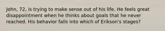 John, 72, is trying to make sense out of his life. He feels great disappointment when he thinks about goals that he never reached. His behavior falls into which of Erikson's stages?