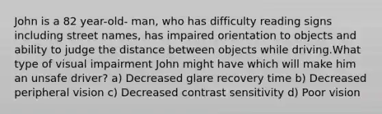 John is a 82 year-old- man, who has difficulty reading signs including street names, has impaired orientation to objects and ability to judge the distance between objects while driving.What type of visual impairment John might have which will make him an unsafe driver? a) Decreased glare recovery time b) Decreased peripheral vision c) Decreased contrast sensitivity d) Poor vision