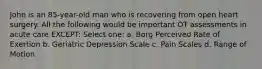 John is an 85-year-old man who is recovering from open heart surgery. All the following would be important OT assessments in acute care EXCEPT: Select one: a. Borg Perceived Rate of Exertion b. Geriatric Depression Scale c. Pain Scales d. Range of Motion