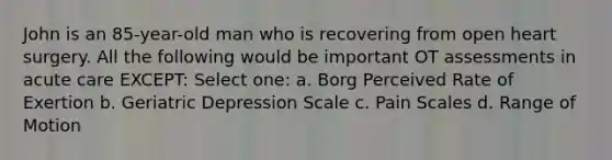 John is an 85-year-old man who is recovering from open heart surgery. All the following would be important OT assessments in acute care EXCEPT: Select one: a. Borg Perceived Rate of Exertion b. Geriatric Depression Scale c. Pain Scales d. Range of Motion