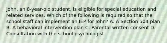 John, an 8-year-old student, is eligible for special education and related services. Which of the following is required so that the school staff can implement an IEP for John? A. A Section 504 plan B. A behavioral intervention plan C. Parental written consent D. Consultation with the school psychologist