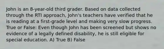 John is an 8-year-old third grader. Based on data collected through the RTI approach, John's teachers have verified that he is reading at a first-grade level and making very slow progress. True or False: Even though John has been screened but shows no evidence of a legally defined disability, he is still eligible for special education. A) True B) False