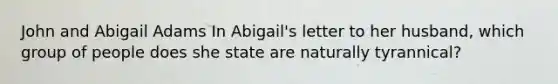 John and Abigail Adams In Abigail's letter to her husband, which group of people does she state are naturally tyrannical?