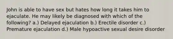 John is able to have sex but hates how long it takes him to ejaculate. He may likely be diagnosed with which of the following? a.) Delayed ejaculation b.) Erectile disorder c.) Premature ejaculation d.) Male hypoactive sexual desire disorder