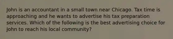 John is an accountant in a small town near Chicago. Tax time is approaching and he wants to advertise his tax preparation services. Which of the following is the best advertising choice for John to reach his local community?