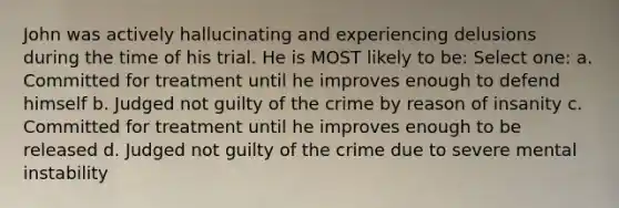 John was actively hallucinating and experiencing delusions during the time of his trial. He is MOST likely to be: Select one: a. Committed for treatment until he improves enough to defend himself b. Judged not guilty of the crime by reason of insanity c. Committed for treatment until he improves enough to be released d. Judged not guilty of the crime due to severe mental instability