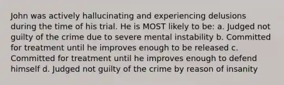 John was actively hallucinating and experiencing delusions during the time of his trial. He is MOST likely to be: a. Judged not guilty of the crime due to severe mental instability b. Committed for treatment until he improves enough to be released c. Committed for treatment until he improves enough to defend himself d. Judged not guilty of the crime by reason of insanity