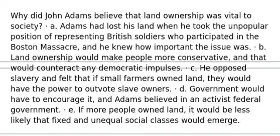 Why did John Adams believe that land ownership was vital to society? · a. Adams had lost his land when he took the unpopular position of representing British soldiers who participated in the Boston Massacre, and he knew how important the issue was. · b. Land ownership would make people more conservative, and that would counteract any democratic impulses. · c. He opposed slavery and felt that if small farmers owned land, they would have the power to outvote slave owners. · d. Government would have to encourage it, and Adams believed in an activist federal government. · e. If more people owned land, it would be less likely that fixed and unequal social classes would emerge.