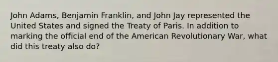 John Adams, Benjamin Franklin, and John Jay represented the United States and signed the Treaty of Paris. In addition to marking the official end of the American Revolutionary War, what did this treaty also do?