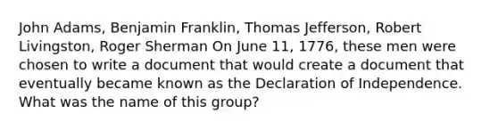 John Adams, Benjamin Franklin, Thomas Jefferson, Robert Livingston, Roger Sherman On June 11, 1776, these men were chosen to write a document that would create a document that eventually became known as the Declaration of Independence. What was the name of this group?