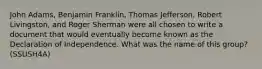 John Adams, Benjamin Franklin, Thomas Jefferson, Robert Livingston, and Roger Sherman were all chosen to write a document that would eventually become known as the Declaration of Independence. What was the name of this group? (SSUSH4A)