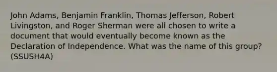 John Adams, Benjamin Franklin, Thomas Jefferson, Robert Livingston, and Roger Sherman were all chosen to write a document that would eventually become known as the Declaration of Independence. What was the name of this group? (SSUSH4A)