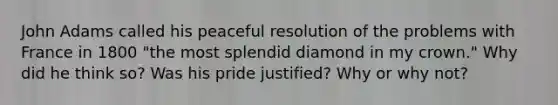 John Adams called his peaceful resolution of the problems with France in 1800 "the most splendid diamond in my crown." Why did he think so? Was his pride justified? Why or why not?