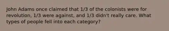 John Adams once claimed that 1/3 of the colonists were for revolution, 1/3 were against, and 1/3 didn't really care. What types of people fell into each category?