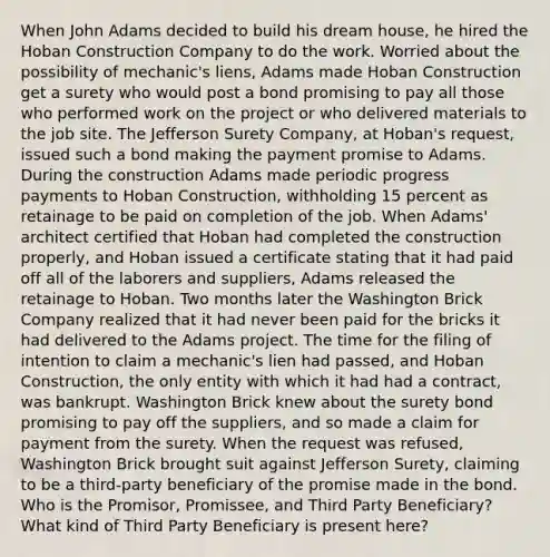 When John Adams decided to build his dream house, he hired the Hoban Construction Company to do the work. Worried about the possibility of mechanic's liens, Adams made Hoban Construction get a surety who would post a bond promising to pay all those who performed work on the project or who delivered materials to the job site. The Jefferson Surety Company, at Hoban's request, issued such a bond making the payment promise to Adams. During the construction Adams made periodic progress payments to Hoban Construction, withholding 15 percent as retainage to be paid on completion of the job. When Adams' architect certified that Hoban had completed the construction properly, and Hoban issued a certificate stating that it had paid off all of the laborers and suppliers, Adams released the retainage to Hoban. Two months later the Washington Brick Company realized that it had never been paid for the bricks it had delivered to the Adams project. The time for the filing of intention to claim a mechanic's lien had passed, and Hoban Construction, the only entity with which it had had a contract, was bankrupt. Washington Brick knew about the surety bond promising to pay off the suppliers, and so made a claim for payment from the surety. When the request was refused, Washington Brick brought suit against Jefferson Surety, claiming to be a third-party beneficiary of the promise made in the bond. Who is the Promisor, Promissee, and Third Party Beneficiary? What kind of Third Party Beneficiary is present here?