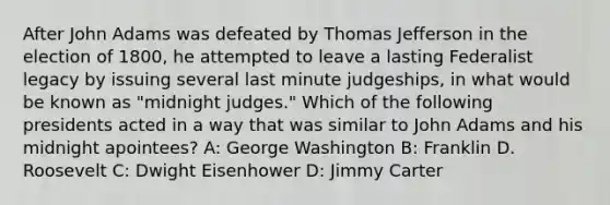 After John Adams was defeated by Thomas Jefferson in the election of 1800, he attempted to leave a lasting Federalist legacy by issuing several last minute judgeships, in what would be known as "midnight judges." Which of the following presidents acted in a way that was similar to John Adams and his midnight apointees? A: George Washington B: Franklin D. Roosevelt C: Dwight Eisenhower D: Jimmy Carter