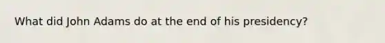 What did John Adams do at the end of his presidency?
