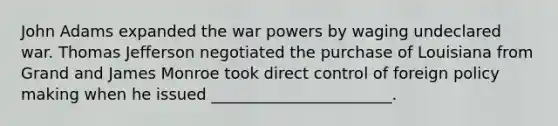 John Adams expanded the war powers by waging undeclared war. Thomas Jefferson negotiated the purchase of Louisiana from Grand and James Monroe took direct control of foreign policy making when he issued _______________________.