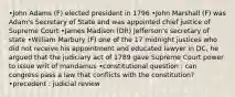 •John Adams (F) elected president in 1796 •John Marshall (F) was Adam's Secretary of State and was appointed chief justice of Supreme Court •James Madison (DR) Jefferson's secretary of state •William Marbury (F) one of the 17 midnight justices who did not receive his appointment and educated lawyer in DC, he argued that the judiciary act of 1789 gave Supreme Court power to issue writ of mandamus •constitutional question : can congress pass a law that conflicts with the constitution? •precedent : judicial review