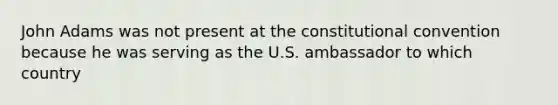 John Adams was not present at the constitutional convention because he was serving as the U.S. ambassador to which country