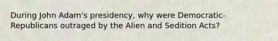 During John Adam's presidency, why were Democratic-Republicans outraged by the Alien and Sedition Acts?