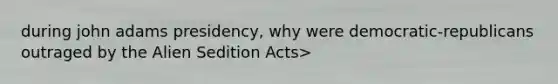 during john adams presidency, why were democratic-republicans outraged by the Alien Sedition Acts>