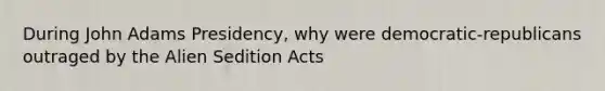 During John Adams Presidency, why were democratic-republicans outraged by the Alien Sedition Acts