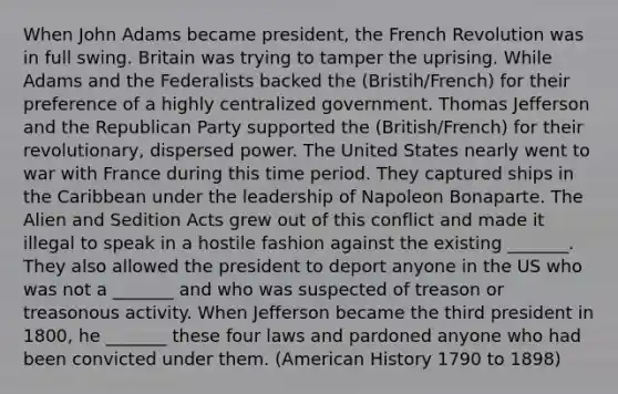 When John Adams became president, the French Revolution was in full swing. Britain was trying to tamper the uprising. While Adams and the Federalists backed the (Bristih/French) for their preference of a highly centralized government. Thomas Jefferson and the Republican Party supported the (British/French) for their revolutionary, dispersed power. The United States nearly went to war with France during this time period. They captured ships in the Caribbean under the leadership of Napoleon Bonaparte. The Alien and Sedition Acts grew out of this conflict and made it illegal to speak in a hostile fashion against the existing _______. They also allowed the president to deport anyone in the US who was not a _______ and who was suspected of treason or treasonous activity. When Jefferson became the third president in 1800, he _______ these four laws and pardoned anyone who had been convicted under them. (American History 1790 to 1898)