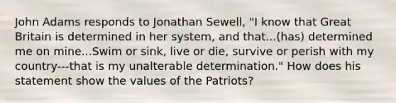 John Adams responds to Jonathan Sewell, "I know that Great Britain is determined in her system, and that...(has) determined me on mine...Swim or sink, live or die, survive or perish with my country---that is my unalterable determination." How does his statement show the values of the Patriots?