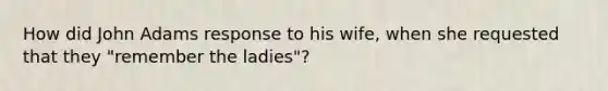 How did John Adams response to his wife, when she requested that they "remember the ladies"?