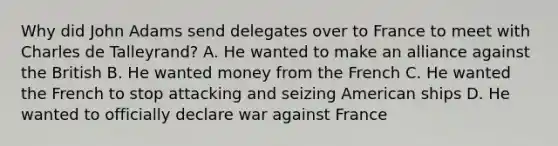 Why did John Adams send delegates over to France to meet with Charles de Talleyrand? A. He wanted to make an alliance against the British B. He wanted money from the French C. He wanted the French to stop attacking and seizing American ships D. He wanted to officially declare war against France