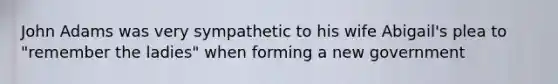 John Adams was very sympathetic to his wife Abigail's plea to "remember the ladies" when forming a new government