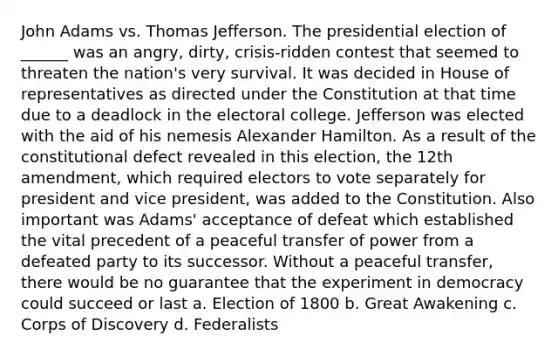 John Adams vs. Thomas Jefferson. The presidential election of ______ was an angry, dirty, crisis-ridden contest that seemed to threaten the nation's very survival. It was decided in House of representatives as directed under the Constitution at that time due to a deadlock in the electoral college. Jefferson was elected with the aid of his nemesis Alexander Hamilton. As a result of the constitutional defect revealed in this election, the 12th amendment, which required electors to vote separately for president and vice president, was added to the Constitution. Also important was Adams' acceptance of defeat which established the vital precedent of a peaceful transfer of power from a defeated party to its successor. Without a peaceful transfer, there would be no guarantee that the experiment in democracy could succeed or last a. Election of 1800 b. Great Awakening c. Corps of Discovery d. Federalists